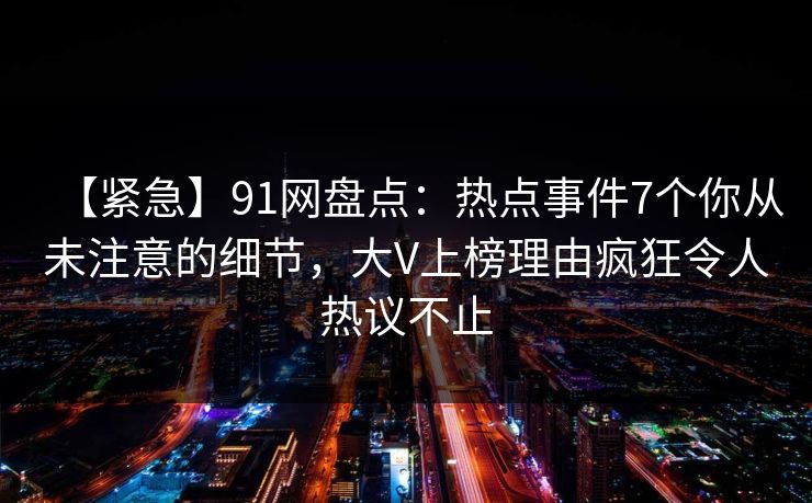 【紧急】91网盘点：热点事件7个你从未注意的细节，大V上榜理由疯狂令人热议不止