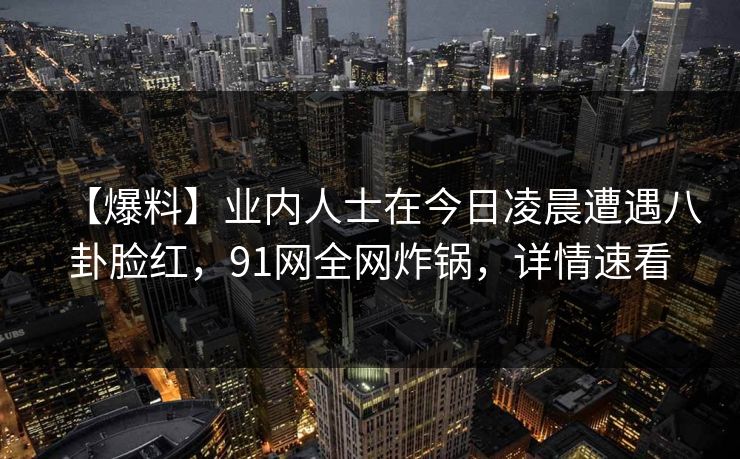【爆料】业内人士在今日凌晨遭遇八卦脸红，91网全网炸锅，详情速看