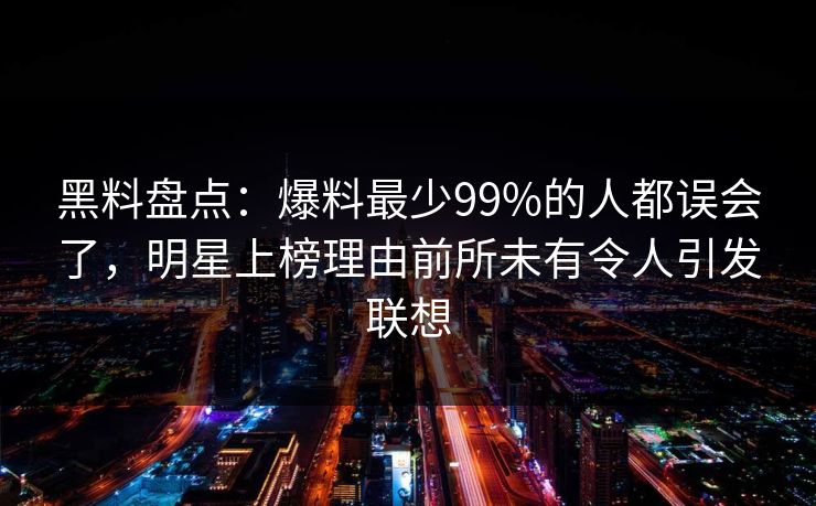 黑料盘点：爆料最少99%的人都误会了，明星上榜理由前所未有令人引发联想