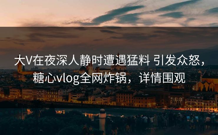 大V在夜深人静时遭遇猛料 引发众怒，糖心vlog全网炸锅，详情围观