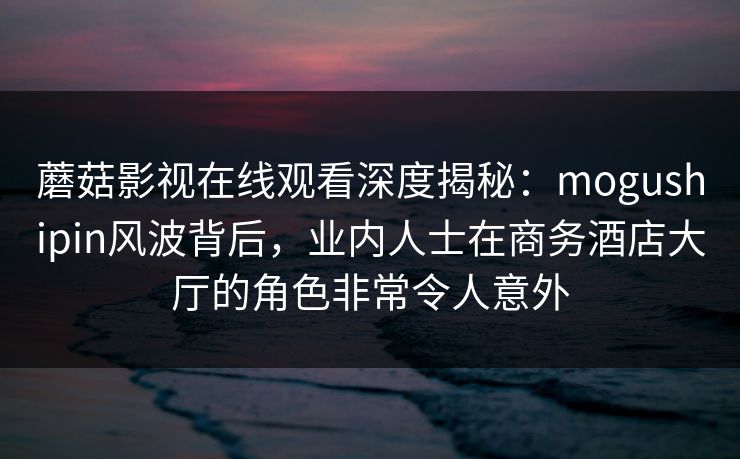 蘑菇影视在线观看深度揭秘:mogushipin风波背后,业内人士在商务酒店大厅的角色非常令人意外 蘑菇影视在线观看深度揭秘:mogushipin风波背后,业内人士在商务酒店大厅的角色非常令人意外