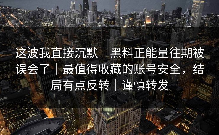 这波我直接沉默｜黑料正能量往期被误会了｜最值得收藏的账号安全，结局有点反转｜谨慎转发