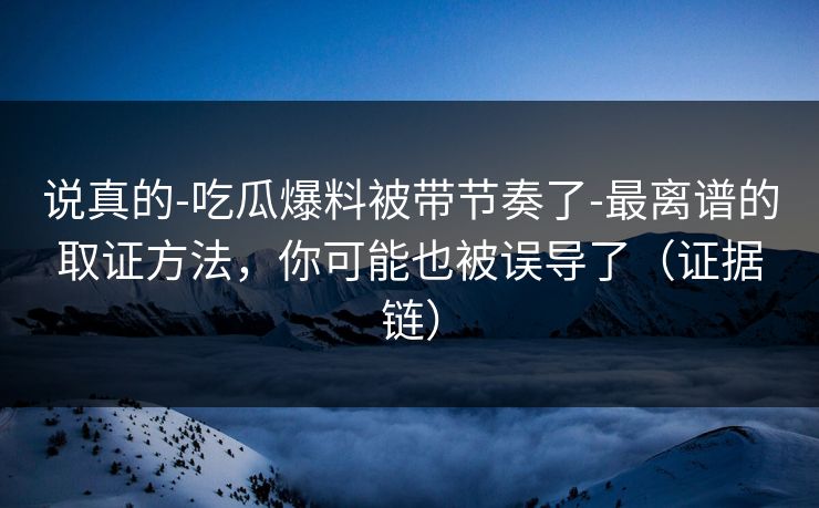 说真的-吃瓜爆料被带节奏了-最离谱的取证方法，你可能也被误导了（证据链）