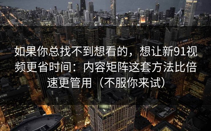 如果你总找不到想看的，想让新91视频更省时间：内容矩阵这套方法比倍速更管用（不服你来试）
