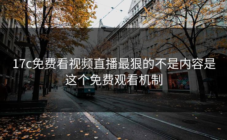 17c免费看视频直播最狠的不是内容是这个免费观看机制