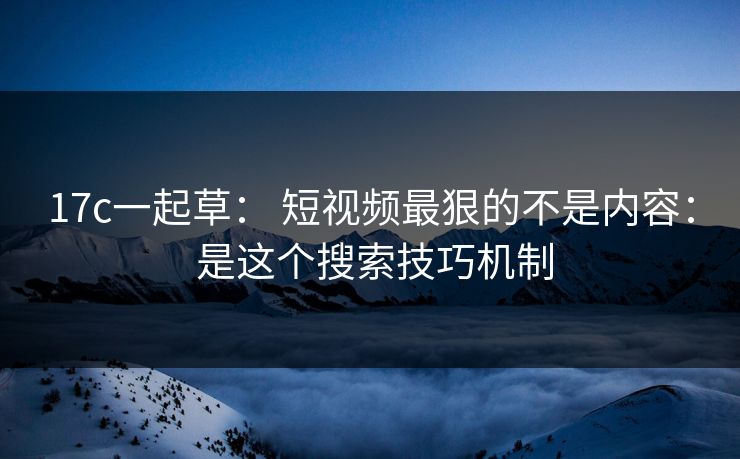 17c一起草： 短视频最狠的不是内容： 是这个搜索技巧机制