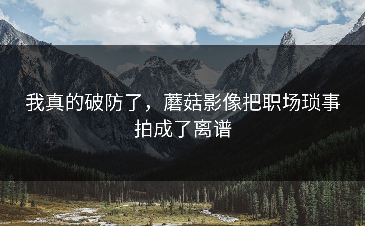 我真的破防了，蘑菇影像把职场琐事拍成了离谱