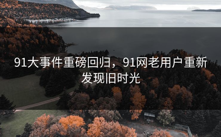 91大事件重磅回归，91网老用户重新发现旧时光