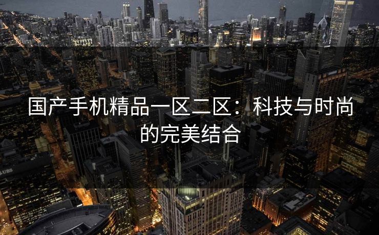 国产手机精品一区二区:科技与时尚的完美结合 国产手机精品一区二区:科技与时尚的完美结合