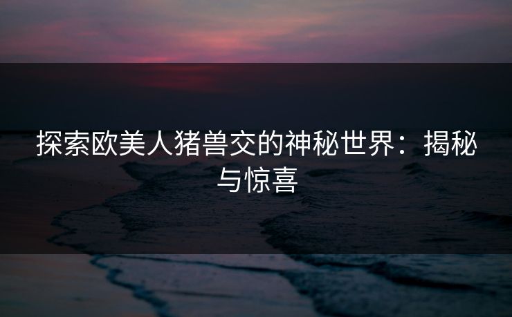 探索欧美人猪兽交的神秘世界：揭秘与惊喜