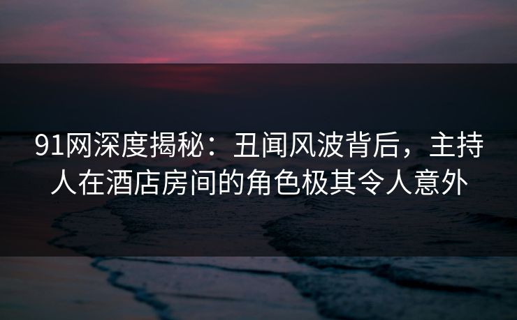 91网深度揭秘：丑闻风波背后，主持人在酒店房间的角色极其令人意外