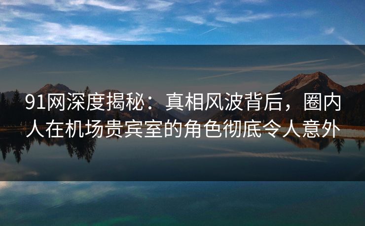 91网深度揭秘:真相风波背后,圈内人在机场贵宾室的角色彻底令人意外 91网深度揭秘:真相风波背后,圈内人在机场贵宾室的角色彻底令人意外