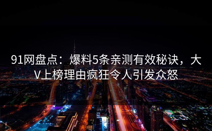 91网盘点:爆料5条亲测有效秘诀,大V上榜理由疯狂令人引发众怒 91网盘点:爆料5条亲测有效秘诀,大V上榜理由疯狂令人引发众怒