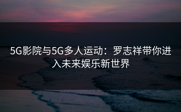 5G影院与5G多人运动：罗志祥带你进入未来娱乐新世界
