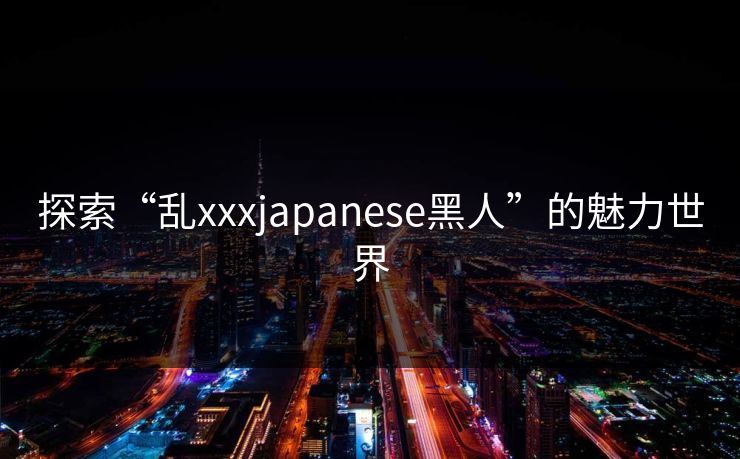 探索“乱xxxjapanese黑人”的魅力世界