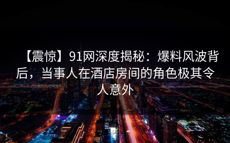 【震惊】91网深度揭秘:爆料风波背后,当事人在酒店房间的角色极其令人意外 【震惊】91网深度揭秘:爆料风波背后,当事人在酒店房间的角色极其令人意外