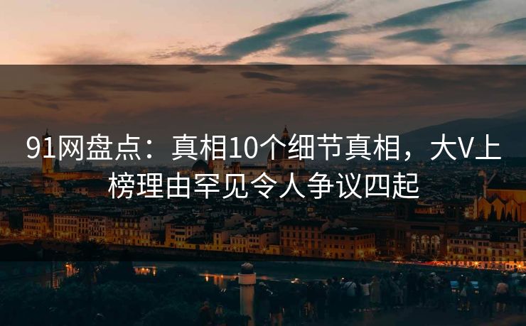 91网盘点：真相10个细节真相，大V上榜理由罕见令人争议四起