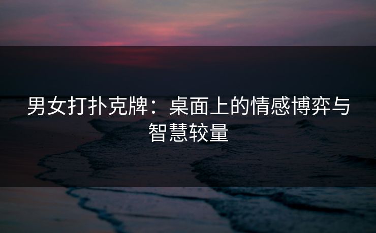 男女打扑克牌：桌面上的情感博弈与智慧较量