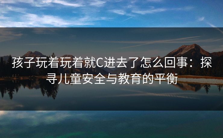 孩子玩着玩着就C进去了怎么回事:探寻儿童安全与教育的平衡 孩子玩着玩着就C进去了怎么回事:探寻儿童安全与教育的平衡