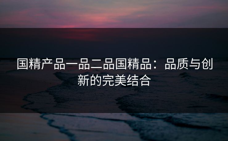 国精产品一品二品国精品:品质与创新的完美结合 国精产品一品二品国精品:品质与创新的完美结合