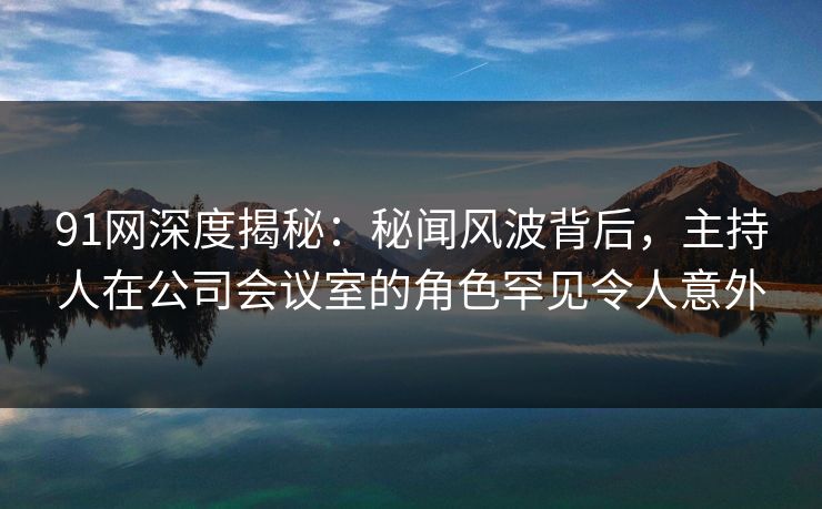 91网深度揭秘：秘闻风波背后，主持人在公司会议室的角色罕见令人意外