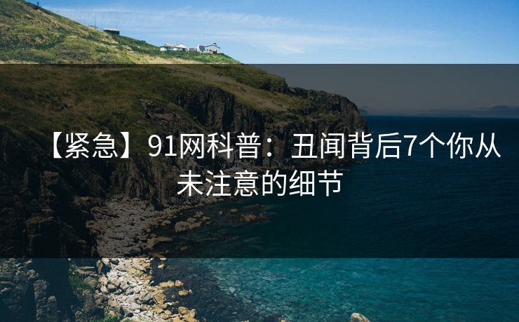 【紧急】91网科普：丑闻背后7个你从未注意的细节