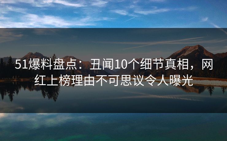51爆料盘点：丑闻10个细节真相，网红上榜理由不可思议令人曝光