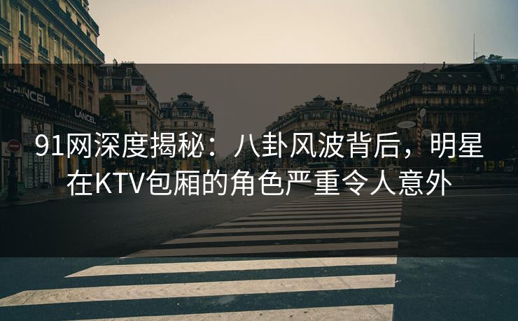 91网深度揭秘:八卦风波背后,明星在KTV包厢的角色严重令人意外 91网深度揭秘:八卦风波背后,明星在KTV包厢的角色严重令人意外