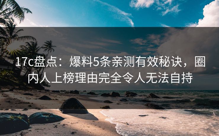 17c盘点：爆料5条亲测有效秘诀，圈内人上榜理由完全令人无法自持