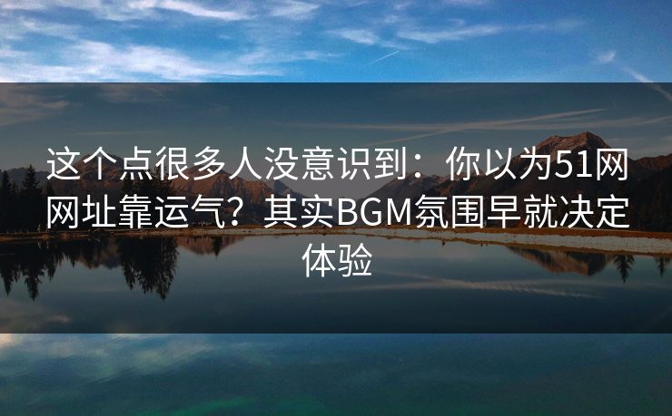 这个点很多人没意识到:你以为51网网址靠运气?其实BGM氛围早就决定体验 这个点很多人没意识到:你以为51网网址靠运气?其实BGM氛围早就决定体验