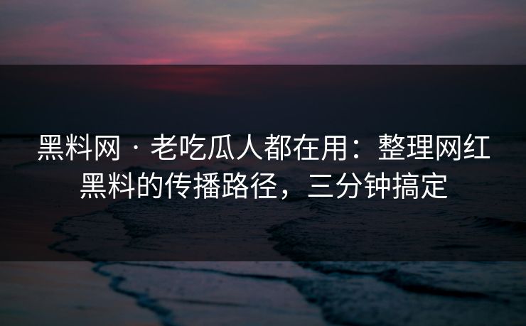 黑料网 · 老吃瓜人都在用：整理网红黑料的传播路径，三分钟搞定
